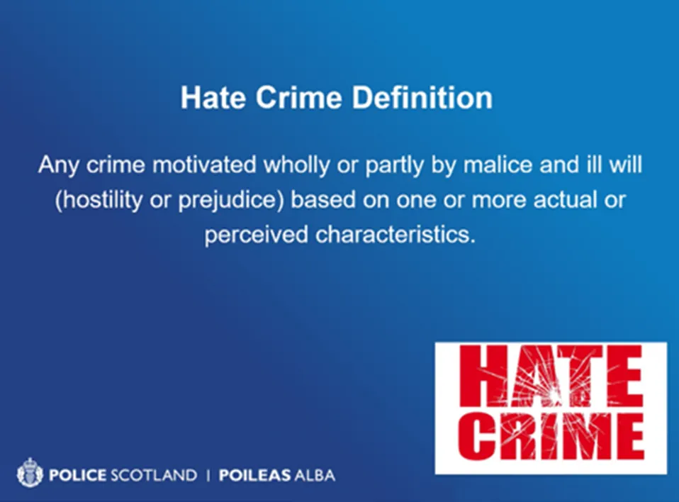Hate Crime Definition - Any crime motivated wholly or partly by malice and ill will (hostility or prejudice) based on one or more actual or perceived characteristics. Police Scotland - Poileas Alba